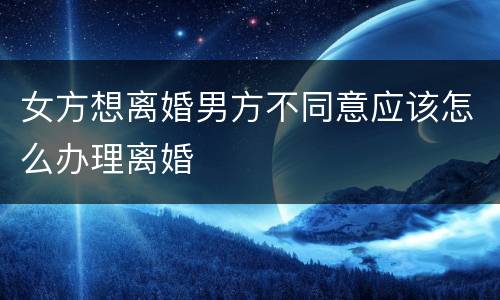 女方想离婚男方不同意应该怎么办理离婚