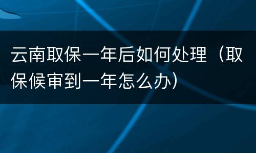 云南取保一年后如何处理（取保候审到一年怎么办）