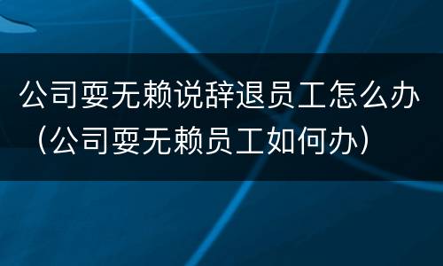 公司耍无赖说辞退员工怎么办（公司耍无赖员工如何办）