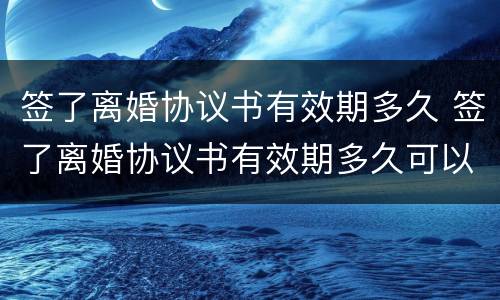 签了离婚协议书有效期多久 签了离婚协议书有效期多久可以离婚