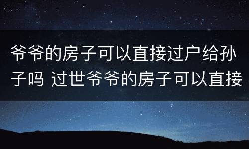 爷爷的房子可以直接过户给孙子吗 过世爷爷的房子可以直接过户给孙子吗