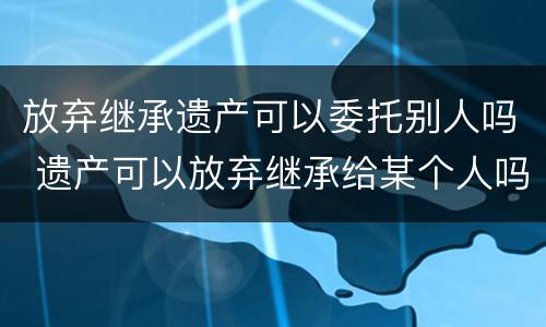 放弃继承遗产可以委托别人吗 遗产可以放弃继承给某个人吗