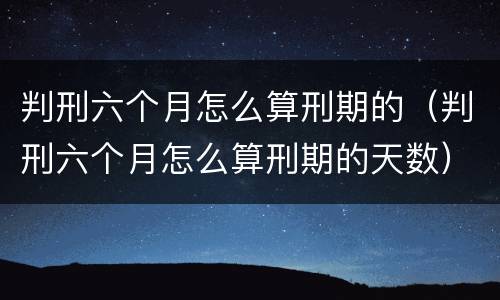 判刑六个月怎么算刑期的（判刑六个月怎么算刑期的天数）