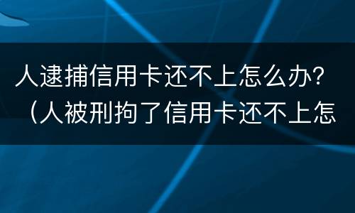 人逮捕信用卡还不上怎么办？（人被刑拘了信用卡还不上怎么办）