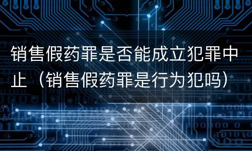 销售假药罪是否能成立犯罪中止（销售假药罪是行为犯吗）