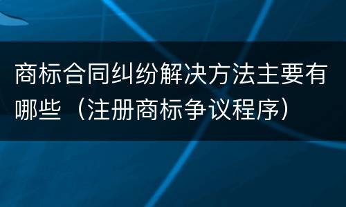 商标合同纠纷解决方法主要有哪些（注册商标争议程序）
