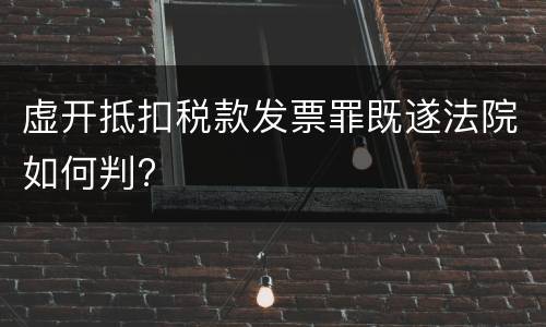 虚开抵扣税款发票罪既遂法院如何判?