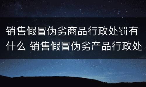 销售假冒伪劣商品行政处罚有什么 销售假冒伪劣产品行政处罚