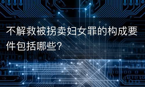 不解救被拐卖妇女罪的构成要件包括哪些?