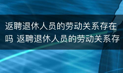 返聘退休人员的劳动关系存在吗 返聘退休人员的劳动关系存在吗知乎