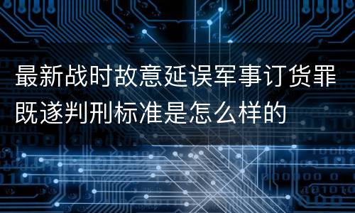最新战时故意延误军事订货罪既遂判刑标准是怎么样的