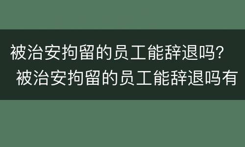 被治安拘留的员工能辞退吗？ 被治安拘留的员工能辞退吗有赔偿吗