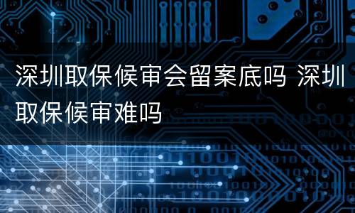 深圳取保候审会留案底吗 深圳取保候审难吗