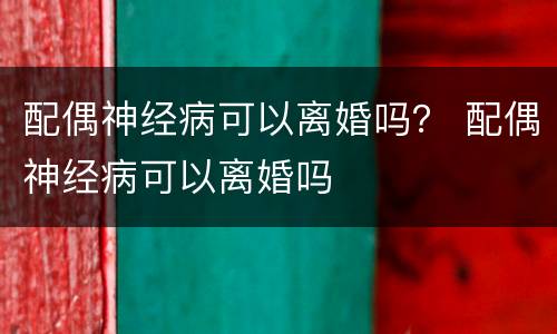 配偶神经病可以离婚吗？ 配偶神经病可以离婚吗