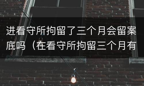 进看守所拘留了三个月会留案底吗（在看守所拘留三个月有没有犯罪记录）