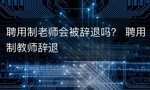聘用制老师会被辞退吗？ 聘用制教师辞退