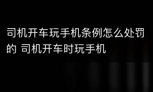 司机开车玩手机条例怎么处罚的 司机开车时玩手机