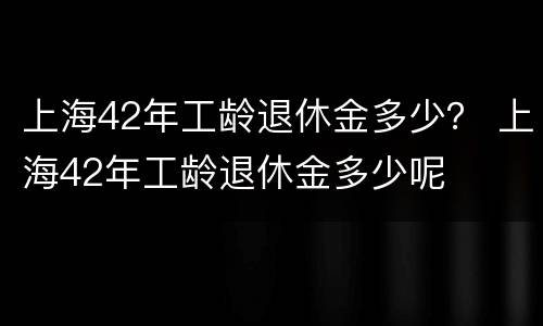 上海42年工龄退休金多少？ 上海42年工龄退休金多少呢