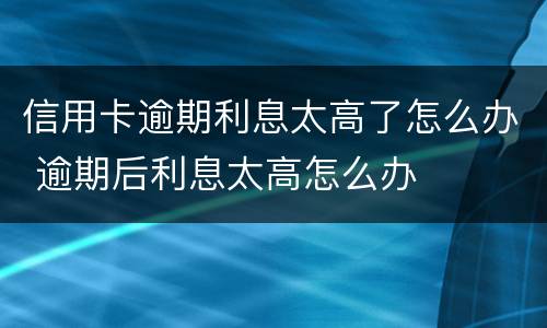 信用卡逾期利息太高了怎么办 逾期后利息太高怎么办