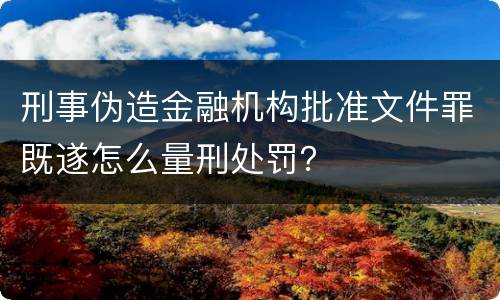 刑事伪造金融机构批准文件罪既遂怎么量刑处罚？