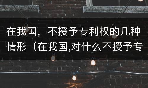 在我国，不授予专利权的几种情形（在我国,对什么不授予专利权）