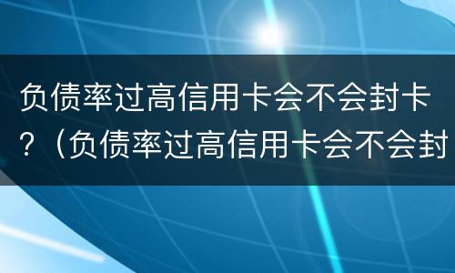 负债率过高信用卡会不会封卡?（负债率过高信用卡会不会封卡呀）