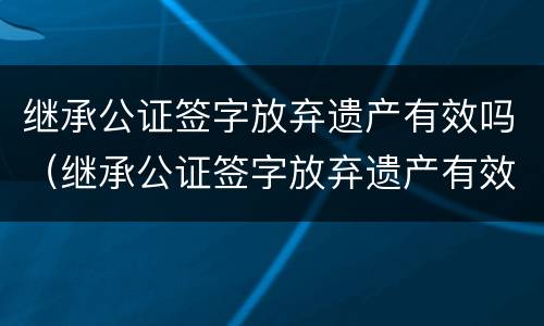 继承公证签字放弃遗产有效吗（继承公证签字放弃遗产有效吗）