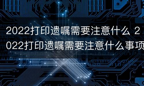 2022打印遗嘱需要注意什么（2022打印遗嘱需要注意什么问题）