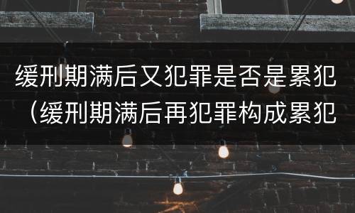 缓刑期满后又犯罪是否是累犯（缓刑期满后再犯罪构成累犯吗）