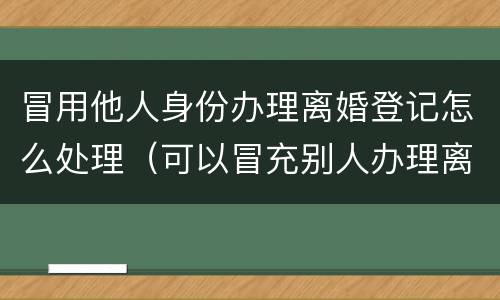 冒用他人身份办理离婚登记怎么处理（可以冒充别人办理离婚）