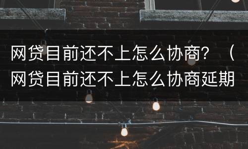 网贷目前还不上怎么协商？（网贷目前还不上怎么协商延期还款）