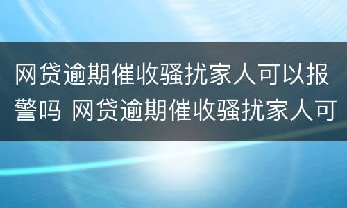 网贷逾期催收骚扰家人可以报警吗 网贷逾期催收骚扰家人可以报警吗有用吗