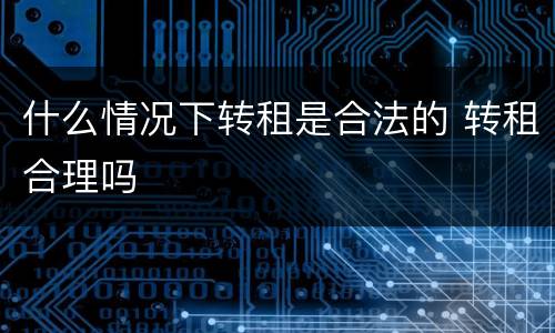 什么情况下转租是合法的 转租合理吗