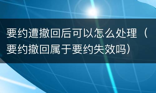 要约遭撤回后可以怎么处理（要约撤回属于要约失效吗）