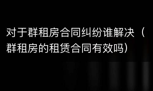 对于群租房合同纠纷谁解决（群租房的租赁合同有效吗）