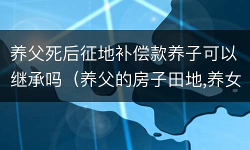 养父死后征地补偿款养子可以继承吗（养父的房子田地,养女有权继承吗）