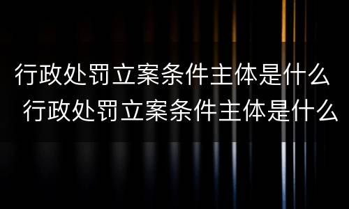 行政处罚立案条件主体是什么 行政处罚立案条件主体是什么