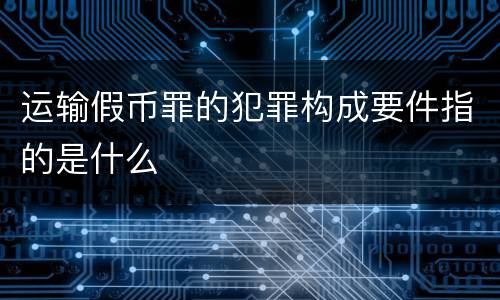 运输假币罪的犯罪构成要件指的是什么
