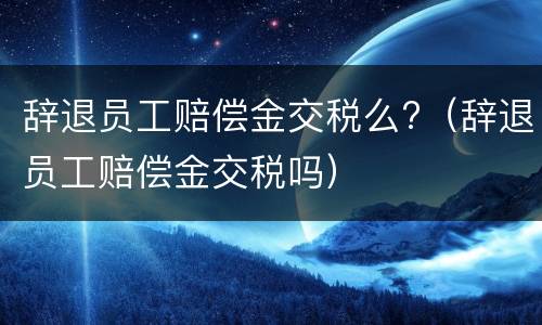 辞退员工赔偿金交税么?（辞退员工赔偿金交税吗）