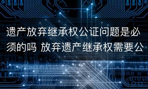 遗产放弃继承权公证问题是必须的吗 放弃遗产继承权需要公证吗