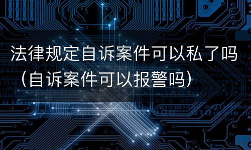 法律规定自诉案件可以私了吗（自诉案件可以报警吗）
