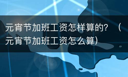 元宵节加班工资怎样算的？（元宵节加班工资怎么算）