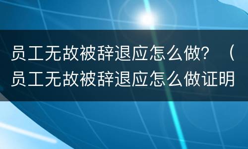 员工无故被辞退应怎么做？（员工无故被辞退应怎么做证明）