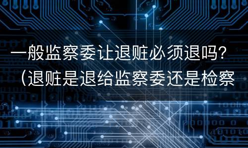 一般监察委让退赃必须退吗？（退赃是退给监察委还是检察院）