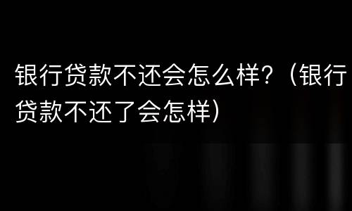 银行贷款不还会怎么样?（银行贷款不还了会怎样）