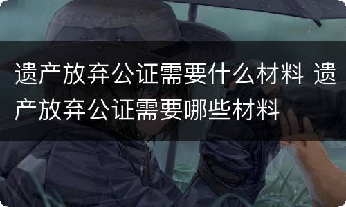 遗产放弃公证需要什么材料 遗产放弃公证需要哪些材料