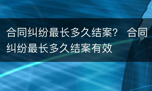 合同纠纷最长多久结案？ 合同纠纷最长多久结案有效