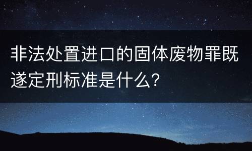 非法处置进口的固体废物罪既遂定刑标准是什么？