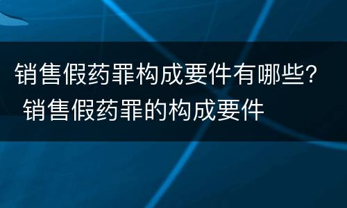 销售假药罪构成要件有哪些？ 销售假药罪的构成要件