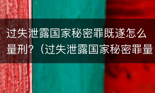 过失泄露国家秘密罪既遂怎么量刑?（过失泄露国家秘密罪量刑标准）
